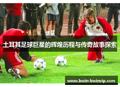 土耳其足球巨星的辉煌历程与传奇故事探索