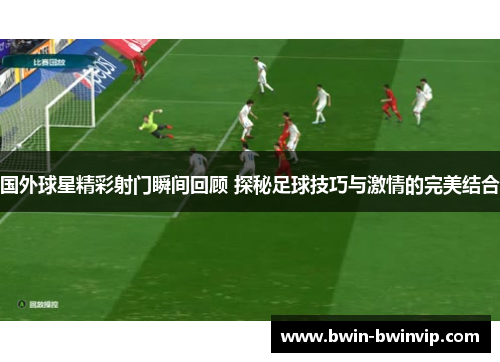 国外球星精彩射门瞬间回顾 探秘足球技巧与激情的完美结合