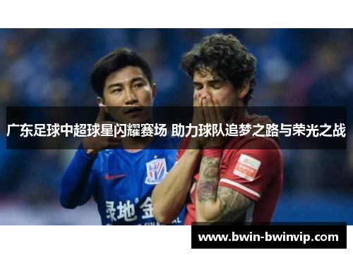 广东足球中超球星闪耀赛场 助力球队追梦之路与荣光之战