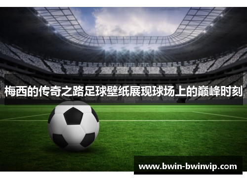 梅西的传奇之路足球壁纸展现球场上的巅峰时刻