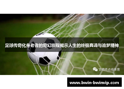 足球传奇化身老者的奇幻旅程揭示人生的终极真谛与追梦精神