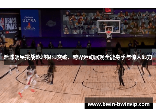 篮球明星挑战泳池极限突破，跨界运动展现全能身手与惊人毅力